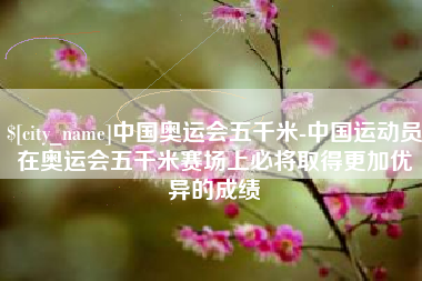 济宁中国奥运会五千米-中国运动员在奥运会五千米赛场上必将取得更加优异的成绩