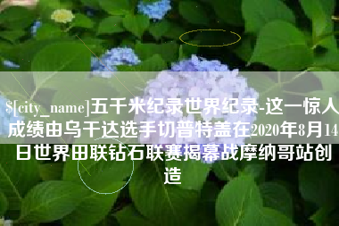 济宁五千米纪录世界纪录-这一惊人成绩由乌干达选手切普特盖在2020年8月14日世界田联钻石联赛揭幕战摩纳哥站创造