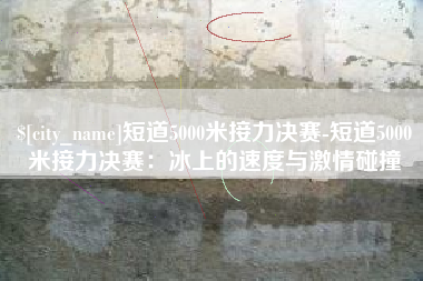 济宁短道5000米接力决赛-短道5000米接力决赛：冰上的速度与激情碰撞