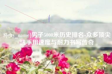 济宁男子5000米历史排名-众多顶尖选手用速度与耐力书写传奇